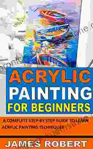 ACRYLIC PAINTING FOR BEGINNERS: A COMPLETE STEP BY STEP GUIDE TO LEARN ACRYLIC PAINTING TECHNIQUES