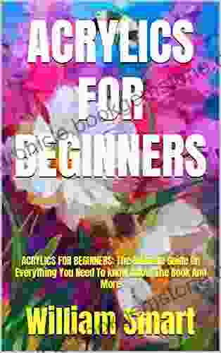 ACRYLICS FOR BEGINNERS: ACRYLICS FOR BEGINNERS: The Ultimate Guide On Everything You Need To Know About The And More